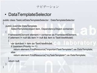 ナビゲーション

 • DataTemplateSelector
public class TaskListDataTemplateSelector : DataTemplateSelector
{
  public override DataTemplate
         SelectTemplate(object item, DependencyObject container)
  {
     FrameworkElement element = container as FrameworkElement;
     if (element != null && item != null && item is TaskViewModel)
     {
         var taskitem = item as TaskViewModel;
         if (taskitem.Priority == 1)
             return element.FindResource("importantTaskTemplate") as DataTemplate;
         else
             return element.FindResource("myTaskTemplate") as DataTemplate;
     }
     return null;
  }
}
 