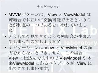 ナビゲーション

• MVVMパターンは、View と ViewModel は
  疎結合でお互いに交換可能であるというこ
  とが利点の一つであるといわれていまし
  た。
• どうして今見てきたような密結合が生まれ
  てしまったのでしょうか？
• ナビゲーションは View と ViewModel の両
  方を知らないとできません、この場合
  View に仕込んでますので ViewModel や 本
  来ViewModel にあるべきデータが View に
  出てきてしまいます。
 