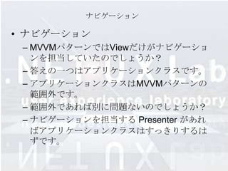 ナビゲーション

• ナビゲーション
 – MVVMパターンではViewだけがナビゲーショ
   ンを担当していたのでしょうか？
 – 答えの一つはアプリケーションクラスです。
 – アプリケーションクラスはMVVMパターンの
   範囲外です。
 – 範囲外であれば別に問題ないのでしょうか？
 – ナビゲーションを担当する Presenter があれ
   ばアプリケーションクラスはすっきりするは
   ずです。
 