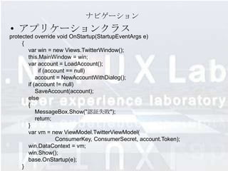 ナビゲーション
• アプリケーションクラス
protected override void OnStartup(StartupEventArgs e)
     {
       var win = new Views.TwitterWindow();
       this.MainWindow = win;
       var account = LoadAccount();
            if (account == null)
           account = NewAccountWithDialog();
       if (account != null)
           SaveAccount(account);
       else
       {
           MessageBox.Show("認証失敗");
           return;
       }
       var vm = new ViewModel.TwitterViewModel(
                    ConsumerKey, ConsumerSecret, account.Token);
       win.DataContext = vm;
       win.Show();
       base.OnStartup(e);
     }
 