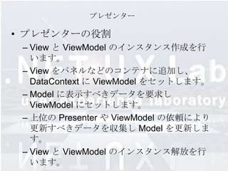 プレゼンター

• プレゼンターの役割
 – View と ViewModel のインスタンス作成を行
   います。
 – View をパネルなどのコンテナに追加し、
   DataContext に ViewModel をセットします。
 – Model に表示すべきデータを要求し
   ViewModel にセットします。
 – 上位の Presenter や ViewModel の依頼により
   更新すべきデータを収集し Model を更新しま
   す。
 – View と ViewModel のインスタンス解放を行
   います。
 