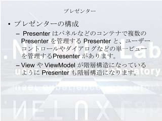 プレゼンター

• プレゼンターの構成
 – Presenter はパネルなどのコンテナで複数の
   Presenter を管理する Presenter と、ユーザー
   コントロールやダイアログなどの単一ビュー
   を管理するPresenter があります。
 – View や ViewModel が階層構造になっている
   ように Presenter も階層構造になります。
 