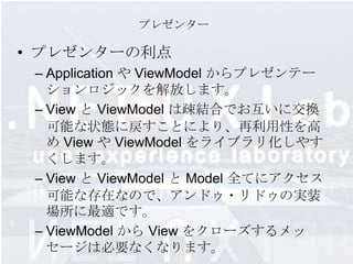プレゼンター

• プレゼンターの利点
 – Application や ViewModel からプレゼンテー
   ションロジックを解放します。
 – View と ViewModel は疎結合でお互いに交換
   可能な状態に戻すことにより、再利用性を高
   め View や ViewModel をライブラリ化しやす
   くします。
 – View と ViewModel と Model 全てにアクセス
   可能な存在なので、アンドゥ・リドゥの実装
   場所に最適です。
 – ViewModel から View をクローズするメッ
   セージは必要なくなります。
 