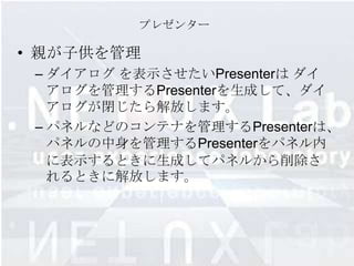 プレゼンター

• 親が子供を管理
 – ダイアログ を表示させたいPresenterは ダイ
   アログを管理するPresenterを生成して、ダイ
   アログが閉じたら解放します。
 – パネルなどのコンテナを管理するPresenterは、
   パネルの中身を管理するPresenterをパネル内
   に表示するときに生成してパネルから削除さ
   れるときに解放します。
 