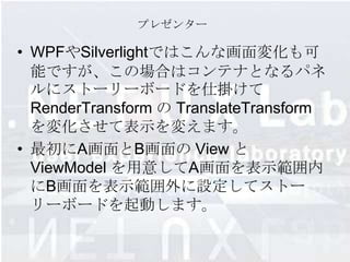 プレゼンター

• WPFやSilverlightではこんな画面変化も可
  能ですが、この場合はコンテナとなるパネ
  ルにストーリーボードを仕掛けて
  RenderTransform の TranslateTransform
  を変化させて表示を変えます。
• 最初にA画面とB画面の View と
  ViewModel を用意してA画面を表示範囲内
  にB画面を表示範囲外に設定してストー
  リーボードを起動します。
 