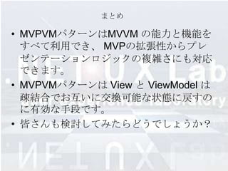 まとめ

• MVPVMパターンはMVVM の能力と機能を
  すべて利用でき、 MVPの拡張性からプレ
  ゼンテーションロジックの複雑さにも対応
  できます。
• MVPVMパターンは View と ViewModel は
  疎結合でお互いに交換可能な状態に戻すの
  に有効な手段です。
• 皆さんも検討してみたらどうでしょうか？
 
