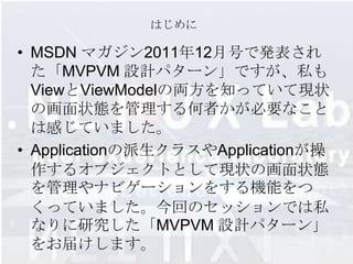 はじめに

• MSDN マガジン2011年12月号で発表され
  た「MVPVM 設計パターン」ですが、私も
  ViewとViewMode​lの両方を知っていて現状
  の画面状態を管理する何者かが​必要なこと
  は感じていました。
• Applicationの派生クラスやApplicat​ionが操
  作するオブジェクトとして現状の画面状態
  を管​理やナビゲーションをする機能をつ
  くっていました。今回のセッションでは私
  なりに研究した「MVPVM 設計パターン」
  をお届けします。
 