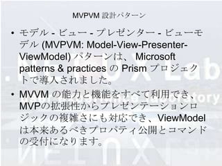 MVPVM 設計パターン

• モデル - ビュー - プレゼンター - ビューモ
  デル (MVPVM: Model-View-Presenter-
  ViewModel) パターンは、 Microsoft
  patterns & practices の Prism プロジェク
  トで導入されました。
• MVVM の能力と機能をすべて利用でき、
  MVPの拡張性からプレゼンテーションロ
  ジックの複雑さにも対応でき、ViewModel
  は本来あるべきプロパティ公開とコマンド
  の受付になります。
 