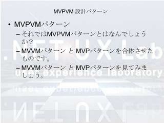MVPVM 設計パターン

• MVPVMパターン
 – それではMVPVMパターンとはなんでしょう
   か？
 – MVVMパターン と MVPパターンを合体させた
   ものです。
 – MVVMパターン と MVPパターンを見てみま
   しょう。
 