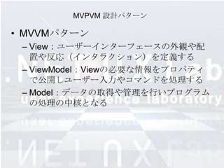 MVPVM 設計パターン

• MVVMパターン
 – View：ユーザーインターフェースの外観や配
   置や反応（インタラクション）を定義する
 – ViewModel：Viewの必要な情報をプロパティ
   で公開しユーザー入力やコマンドを処理する
 – Model：データの取得や管理を行いプログラム
   の処理の中核となる
 