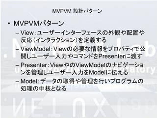 MVPVM 設計パターン

• MVPVMパターン
 – View：ユーザーインターフェースの外観や配置や
   反応（インタラクション）を定義する
 – ViewModel：Viewの必要な情報をプロパティで公
   開しユーザー入力やコマンドをPresenterに渡す
 – Presenter：ViewやのViewModeｌのナビゲーショ
   ンを管理しユーザー入力をModelに伝える
 – Model：データの取得や管理を行いプログラムの
   処理の中核となる
 
