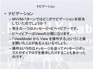 ナビゲーション

• ナビゲーション
 – MVVMパターンではどこがナビゲーションを担当
   していたのでしょうか？
 – 答えの一つはメッセージ+ビヘイビアーです。
 – ビヘイビアーはViewの分類になります。
 – 「ViewModel から View を操作する」ということ葉
   を聞いたことがある人もいるでしょう。
 – 操作というのはメッセージを送ってメッセージボッ
   クスやダイアログを表示したりすることも多かった
   のです。
 