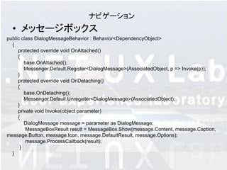 ナビゲーション
  • メッセージボックス
public class DialogMessageBehavior : Behavior<DependencyObject>
  {
     protected override void OnAttached()
     {
        base.OnAttached();
        Messenger.Default.Register<DialogMessage>(AssociatedObject, p => Invoke(p));
     }
     protected override void OnDetaching()
     {
        base.OnDetaching();
        Messenger.Default.Unregister<DialogMessage>(AssociatedObject);
     }
     private void Invoke(object parameter)
     {
        DialogMessage message = parameter as DialogMessage;
         MessageBoxResult result = MessageBox.Show(message.Content, message.Caption,
message.Button, message.Icon, message.DefaultResult, message.Options);
         message.ProcessCallback(result);
      }
  }
 