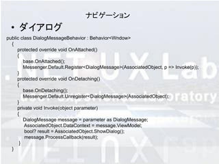 ナビゲーション
  • ダイアログ
public class DialogMessageBehavior : Behavior<Wndow>
  {
     protected override void OnAttached()
     {
        base.OnAttached();
        Messenger.Default.Register<DialogMessage>(AssociatedObject, p => Invoke(p));
     }
     protected override void OnDetaching()
     {
        base.OnDetaching();
        Messenger.Default.Unregister<DialogMessage>(AssociatedObject);
     }
     private void Invoke(object parameter)
     {
        DialogMessage message = parameter as DialogMessage;
         AssociatedObject.DataContext = message.ViewModel;
         bool? result = AssociatedObject.ShowDialog();
         message.ProcessCallback(result);
      }
  }
 