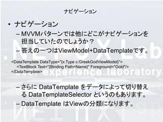 ナビゲーション

• ナビゲーション
  – MVVMパターンでは他にどこがナビゲーションを
    担当していたのでしょうか？
  – 答えの一つはViewModel+DataTemplateです。
<DataTemplate DataType="{x:Type c:GreekGodViewModel}">
   <TextBlock Text="{Binding Path=Name}" Foreground="Gold"/>
</DataTemplate>


  – さらに DataTemplate をデータによって切り替え
    る DataTemplateSelector というのもあります。
  – DataTemplate はViewの分類になります。
 