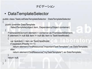 ナビゲーション

 • DataTemplateSelector
public class TaskListDataTemplateSelector : DataTemplateSelector
{
  public override DataTemplate
         SelectTemplate(object item, DependencyObject container)
  {
     FrameworkElement element = container as FrameworkElement;
     if (element != null && item != null && item is TaskViewModel)
     {
         var taskitem = item as TaskViewModel;
         if (taskitem.Priority == 1)
             return element.FindResource("importantTaskTemplate") as DataTemplate;
         else
             return element.FindResource("myTaskTemplate") as DataTemplate;
     }
     return null;
  }
}
 