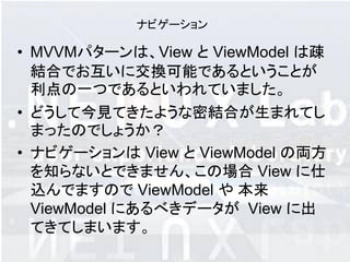 ナビゲーション

• MVVMパターンは、View と ViewModel は疎
  結合でお互いに交換可能であるということが
  利点の一つであるといわれていました。
• どうして今見てきたような密結合が生まれてし
  まったのでしょうか？
• ナビゲーションは View と ViewModel の両方
  を知らないとできません、この場合 View に仕
  込んでますので ViewModel や 本来
  ViewModel にあるべきデータが View に出
  てきてしまいます。
 