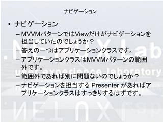 ナビゲーション

• ナビゲーション
 – MVVMパターンではViewだけがナビゲーションを
   担当していたのでしょうか？
 – 答えの一つはアプリケーションクラスです。
 – アプリケーションクラスはMVVMパターンの範囲
   外です。
 – 範囲外であれば別に問題ないのでしょうか？
 – ナビゲーションを担当する Presenter があればア
   プリケーションクラスはすっきりするはずです。
 