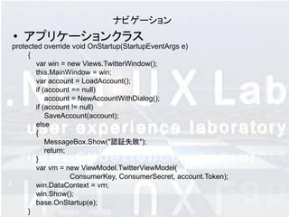 ナビゲーション
• アプリケーションクラス
protected override void OnStartup(StartupEventArgs e)
     {
        var win = new Views.TwitterWindow();
        this.MainWindow = win;
        var account = LoadAccount();
        if (account == null)
            account = NewAccountWithDialog();
        if (account != null)
            SaveAccount(account);
        else
        {
            MessageBox.Show("認証失敗");
            return;
        }
        var vm = new ViewModel.TwitterViewModel(
                    ConsumerKey, ConsumerSecret, account.Token);
        win.DataContext = vm;
        win.Show();
        base.OnStartup(e);
     }
 