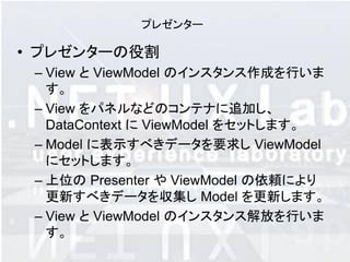 プレゼンター

• プレゼンターの役割
 – View と ViewModel のインスタンス作成を行いま
   す。
 – View をパネルなどのコンテナに追加し、
   DataContext に ViewModel をセットします。
 – Model に表示すべきデータを要求し ViewModel
   にセットします。
 – 上位の Presenter や ViewModel の依頼により
   更新すべきデータを収集し Model を更新します。
 – View と ViewModel のインスタンス解放を行いま
   す。
 