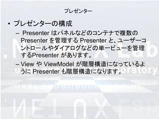 プレゼンター

• プレゼンターの構成
 – Presenter はパネルなどのコンテナで複数の
   Presenter を管理する Presenter と、ユーザーコ
   ントロールやダイアログなどの単一ビューを管理
   するPresenter があります。
 – View や ViewModel が階層構造になっているよ
   うに Presenter も階層構造になります。
 