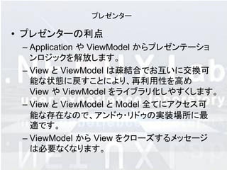 プレゼンター

• プレゼンターの利点
 – Application や ViewModel からプレゼンテーショ
   ンロジックを解放します。
 – View と ViewModel は疎結合でお互いに交換可
   能な状態に戻すことにより、再利用性を高め
   View や ViewModel をライブラリ化しやすくします。
 – View と ViewModel と Model 全てにアクセス可
   能な存在なので、アンドゥ・リドゥの実装場所に最
   適です。
 – ViewModel から View をクローズするメッセージ
   は必要なくなります。
 