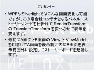プレゼンター

• WPFやSilverlightではこんな画面変化も可能
  ですが、この場合はコンテナとなるパネルにス
  トーリーボードを仕掛けて RenderTransform
  の TranslateTransform を変化させて表示を
  変えます。
• 最初にA画面とB画面の View と ViewModel
  を用意してA画面を表示範囲内にB画面を表
  示範囲外に設定してストーリーボードを起動し
  ます。
 