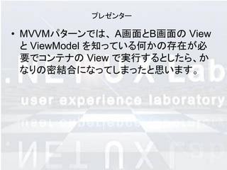 プレゼンター

• MVVMパターンでは、 A画面とB画面の View
  と ViewModel を知っている何かの存在が必
  要でコンテナの View で実行するとしたら、か
  なりの密結合になってしまったと思います。
 