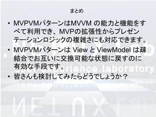 まとめ

• MVPVMパターンはMVVM の能力と機能をす
  べて利用でき、 MVPの拡張性からプレゼン
  テーションロジックの複雑さにも対応できます。
• MVPVMパターンは View と ViewModel は疎
  結合でお互いに交換可能な状態に戻すのに
  有効な手段です。
• 皆さんも検討してみたらどうでしょうか？
 