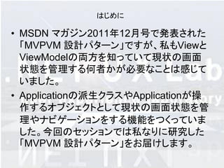 はじめに

• MSDN マガジン2011年12月号で発表された
  「MVPVM 設計パターン」ですが、私もViewと
  ViewMode​lの両方を知っていて現状の画面
  状態を管理する何者かが​必要なことは感じて
  いました。
• Applicationの派生クラスやApplicat​ionが操
  作するオブジェクトとして現状の画面状態を管​
  理やナビゲーションをする機能をつくっていま
  した。今回のセッションでは私なりに研究した
  「MVPVM 設計パターン」をお届けします。
 