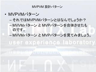 MVPVM 設計パターン

• MVPVMパターン
 – それではMVPVMパターンとはなんでしょうか？
 – MVVMパターン と MVPパターンを合体させたも
   のです。
 – MVVMパターン と MVPパターンを見てみましょう。
 