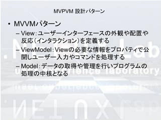 MVPVM 設計パターン

• MVVMパターン
 – View：ユーザーインターフェースの外観や配置や
   反応（インタラクション）を定義する
 – ViewModel：Viewの必要な情報をプロパティで公
   開しユーザー入力やコマンドを処理する
 – Model：データの取得や管理を行いプログラムの
   処理の中核となる
 