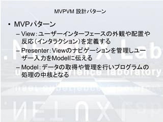 MVPVM 設計パターン

• MVPパターン
 – View：ユーザーインターフェースの外観や配置や
   反応（インタラクション）を定義する
 – Presenter：Viewのナビゲーションを管理しユー
   ザー入力をModelに伝える
 – Model：データの取得や管理を行いプログラムの
   処理の中核となる
 