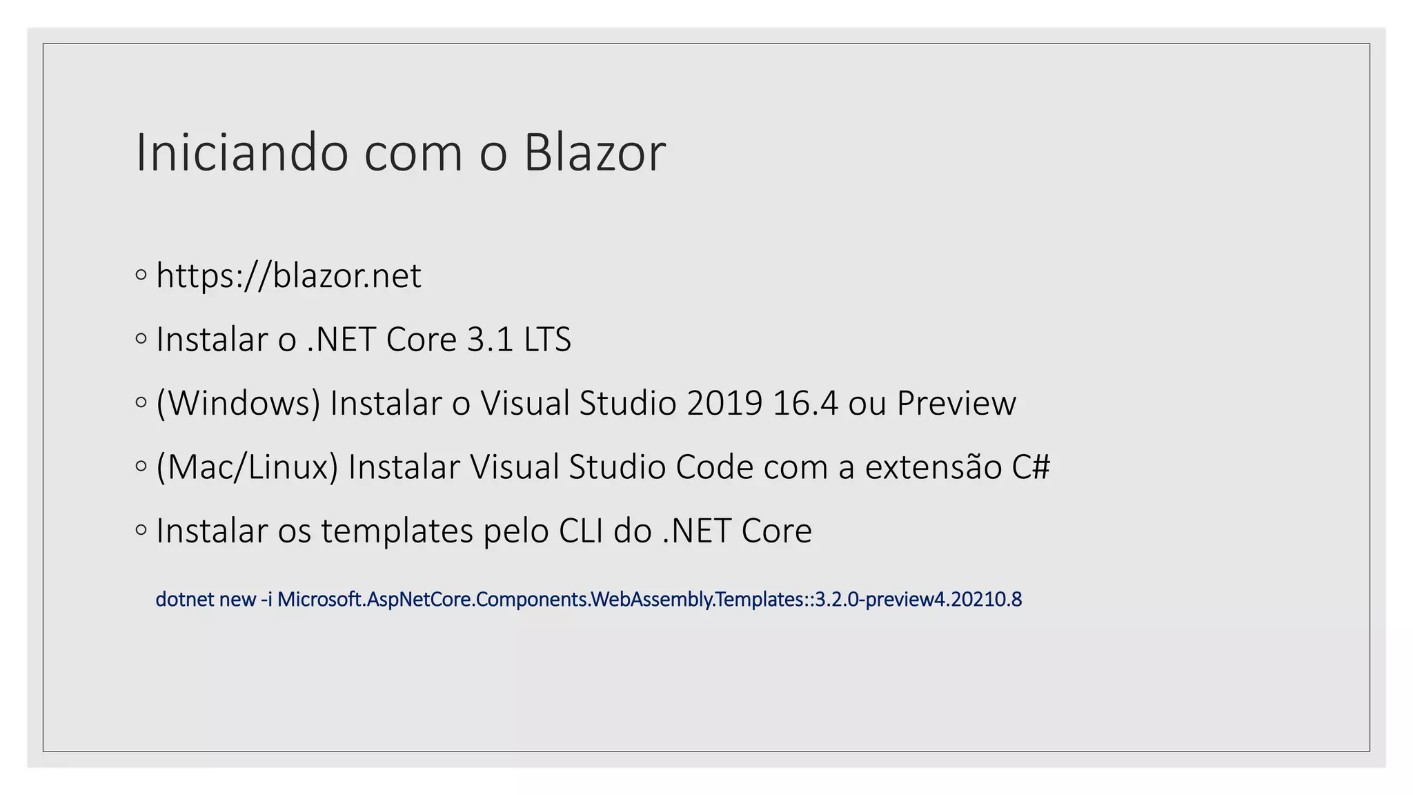 Iniciando com o Blazor
◦ https://blazor.net
◦ Instalar o .NET Core 3.1 LTS
◦ (Windows) Instalar o Visual Studio 2019 16.4 ou Preview
◦ (Mac/Linux) Instalar Visual Studio Code com a extensão C#
◦ Instalar os templates pelo CLI do .NET Core
dotnet new -i Microsoft.AspNetCore.Components.WebAssembly.Templates::3.2.0-preview4.20210.8
 