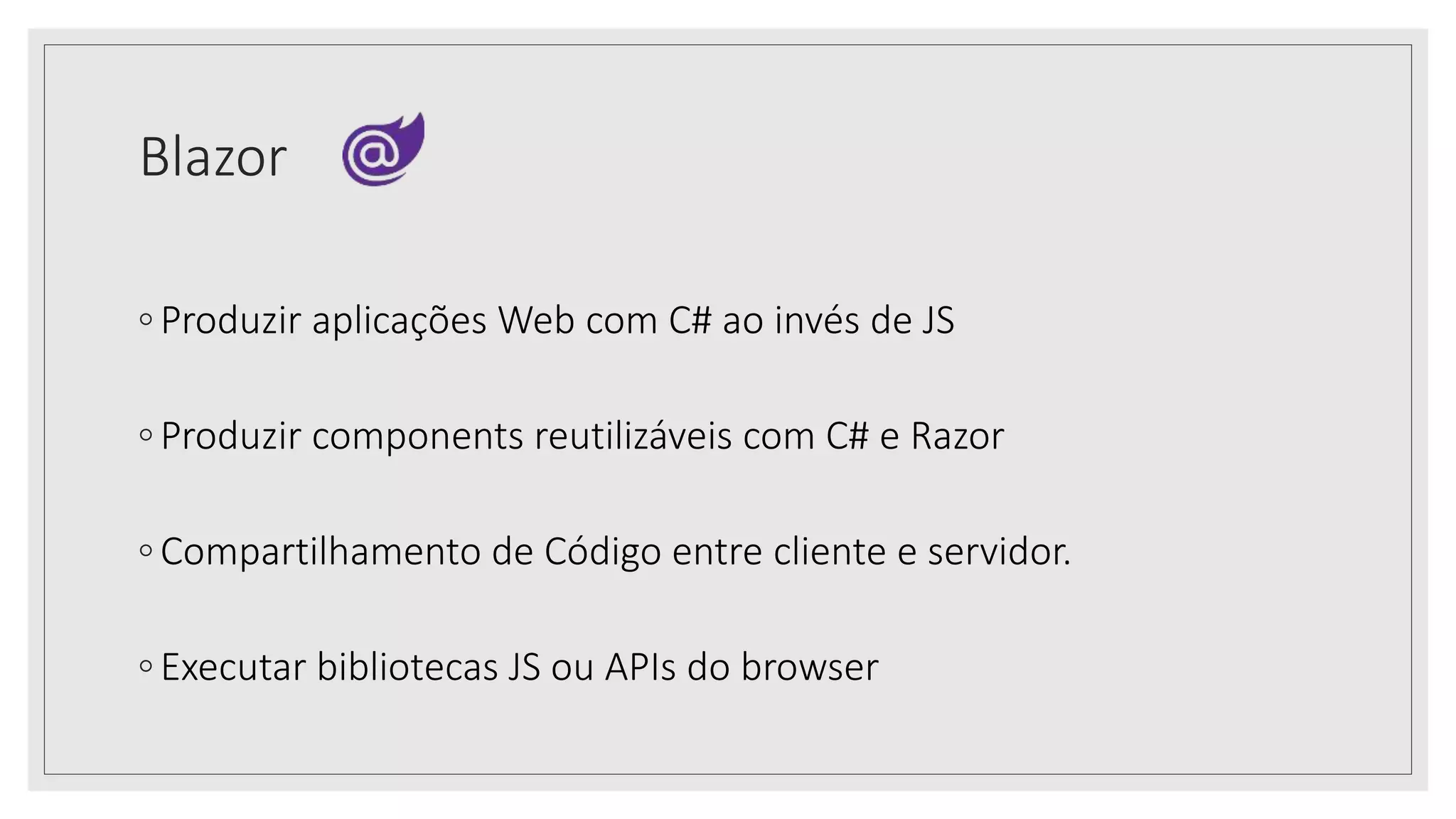Blazor
◦ Produzir aplicações Web com C# ao invés de JS
◦ Produzir components reutilizáveis com C# e Razor
◦ Compartilhamento de Código entre cliente e servidor.
◦ Executar bibliotecas JS ou APIs do browser
 