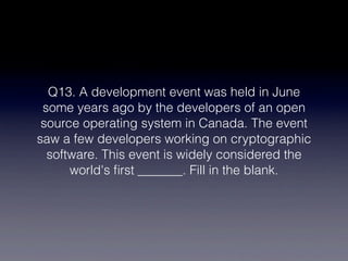 Q13. A development event was held in June
 some years ago by the developers of an open
 source operating system in Canada. The event
saw a few developers working on cryptographic
  software. This event is widely considered the
      world's ﬁrst _______. Fill in the blank.
 