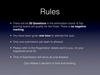 Rules
• There will be 20 Questions in the elimination round. 6 Top
  scoring teams will qualify for the ﬁnals. There is no negative
  marking.

• You have been given one hour to attempt the quiz.

• Only one submission per team is allowed.

• Please refer to the Registration details sent to you, on your
  registered email ID.

• Time of Submission will serve as a tie-breaker.

           Quiz Master's decision is ﬁnal and binding.
 