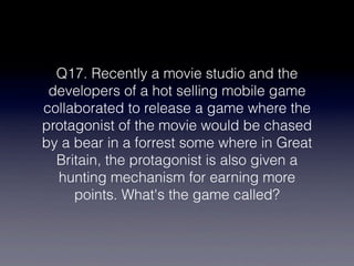 Q17. Recently a movie studio and the
 developers of a hot selling mobile game
collaborated to release a game where the
protagonist of the movie would be chased
by a bear in a forrest some where in Great
  Britain, the protagonist is also given a
  hunting mechanism for earning more
     points. What's the game called?
 
