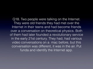 Q18. Two people were talking on the Internet.
   They were old friends they had met over the
  Internet in their teens and had become friends
over a conversation on theoretical physics. Both
of them had later founded a revolutionary service
 in the early 21st century. They had, had various
  video conversations on a  mac before, but this
  conversation was different, it was in the air. Put
        funda and identify the Internet app.
 