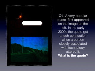 Q4. A very popular
quote ﬁrst appeared
on the image on the
   left. In the early
2000s the quote got
 a tech connection
    when a person
 closely associated
  with technology
       uttered it.
What is the quote?
 