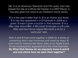 Q6. A is an American Television and Film actor, who had
played the role of a White Hat Hacker in a 2007 Movie. A
 has also given his voice to an children's movie series.

B is a few year's older than A. B is an Author and Actor,
 B is has also appeared in a QI Episode in 2009 as a
 guest. B wasn't given a buzzer in that episode. B is a
Mac User since1984. A Microsoft Employee is a B Look
    Alike and has hence helped Microsoft a lot for a
                     'particular' task.

Both A and B had come together in 2006 for a series of
 something which was humorous and loved by many. B
even tried to impersonate Steve Jobs at an Apple Event.
 B has subsequently appeared at a few more keynotes.
By What Nick-Names do we popularly know A and B
    and and where have we seen them together?
 