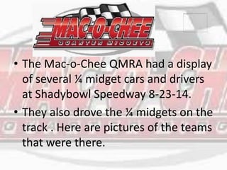 • The Mac-o-Chee QMRA had a display 
of several ¼ midget cars and drivers 
at Shadybowl Speedway 8-23-14. 
• They also drove the ¼ midgets on the 
track . Here are pictures of the teams 
that were there. 
 