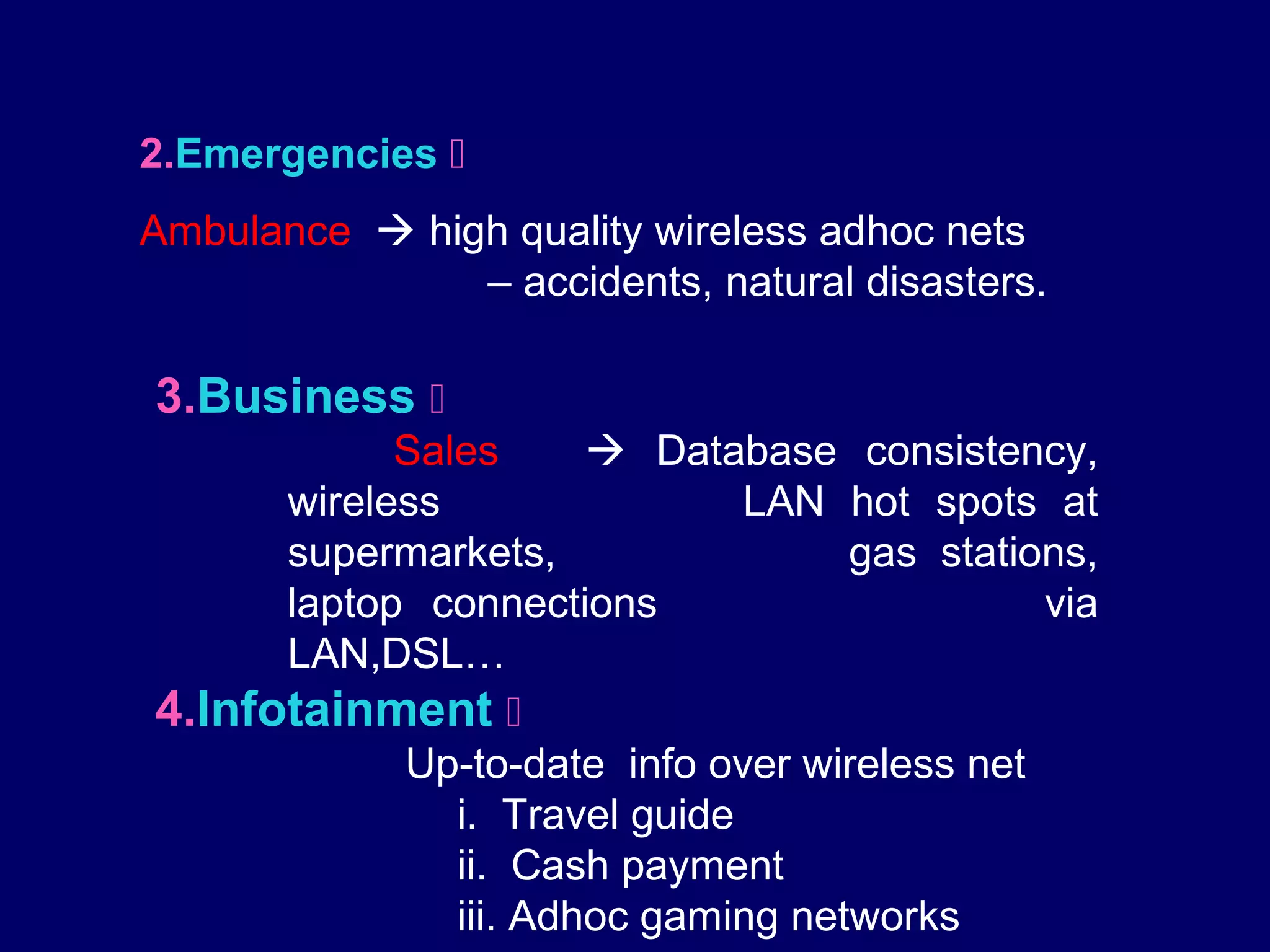 2.Emergencies 
Ambulance  high quality wireless adhoc nets
               – accidents, natural disasters.

3.Business 
            Sales       Database consistency,
      wireless                 LAN hot spots at
      supermarkets,                 gas stations,
      laptop connections                      via
      LAN,DSL…
4.Infotainment 
            Up-to-date info over wireless net
               i. Travel guide
               ii. Cash payment
               iii. Adhoc gaming networks
 
