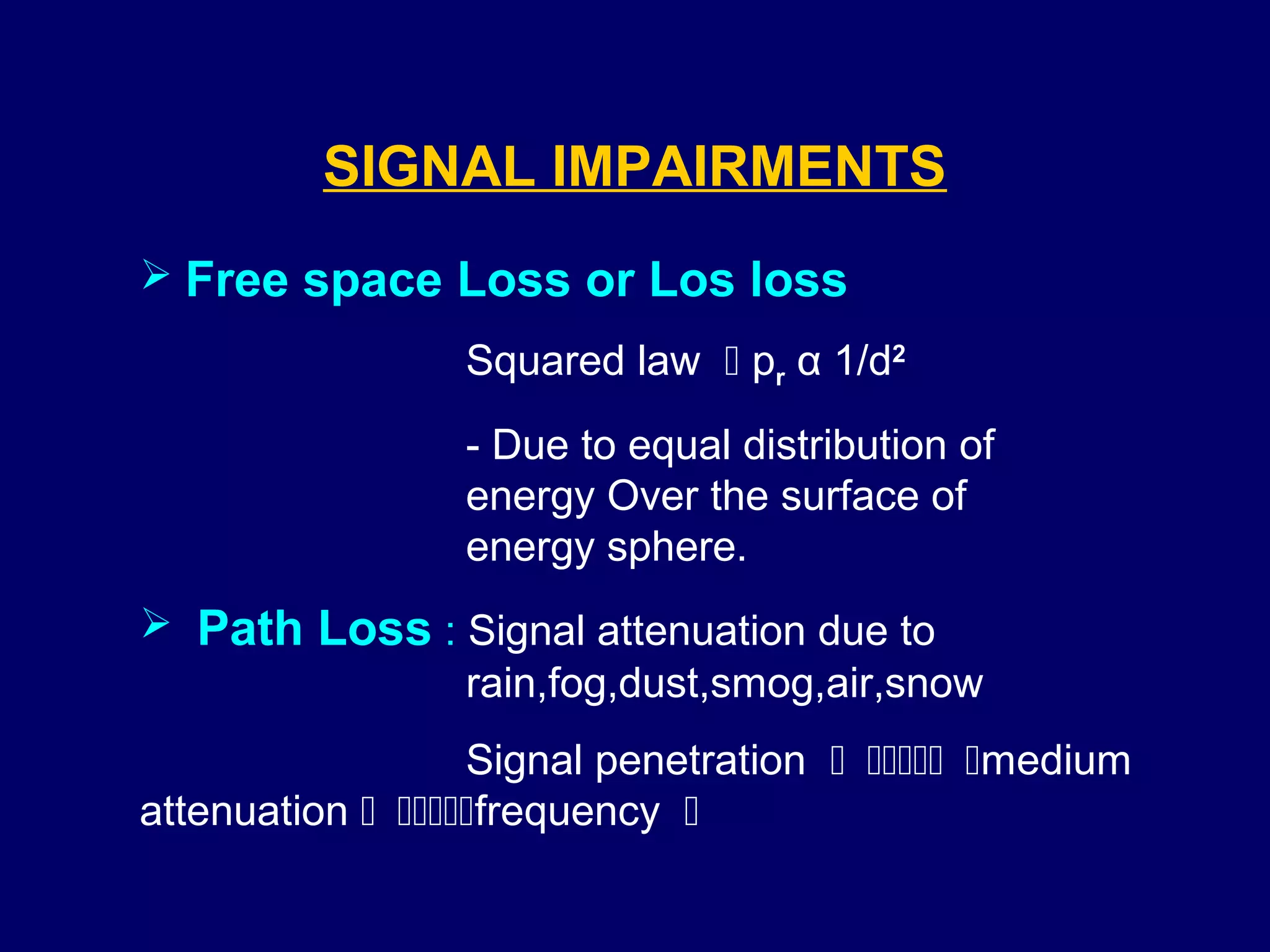 SIGNAL IMPAIRMENTS
 Free space Loss or Los loss

                 Squared law  pr α 1/d2
                 - Due to equal distribution of
                 energy Over the surface of
                 energy sphere.
 Path Loss : Signal attenuation due to
              rain,fog,dust,smog,air,snow
                  Signal penetration medium
attenuation frequency 
 