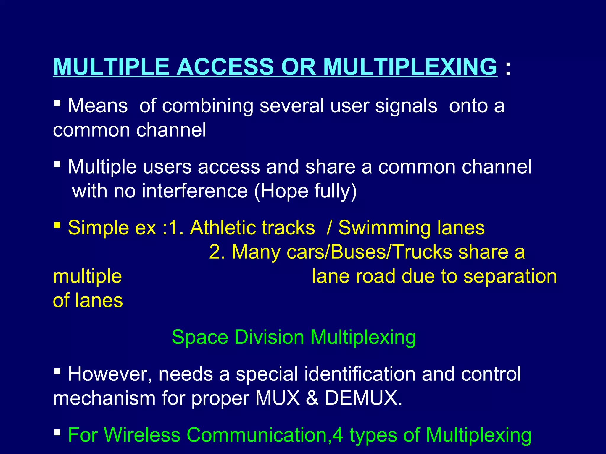 MULTIPLE ACCESS OR MULTIPLEXING :
 Means of combining several user signals onto a
common channel
 Multiple users access and share a common channel
  with no interference (Hope fully)
 Simple ex :1. Athletic tracks / Swimming lanes
                  2. Many cars/Buses/Trucks share a
multiple                       lane road due to separation
of lanes
             Space Division Multiplexing
 However, needs a special identification and control
mechanism for proper MUX & DEMUX.
 For Wireless Communication,4 types of Multiplexing
 