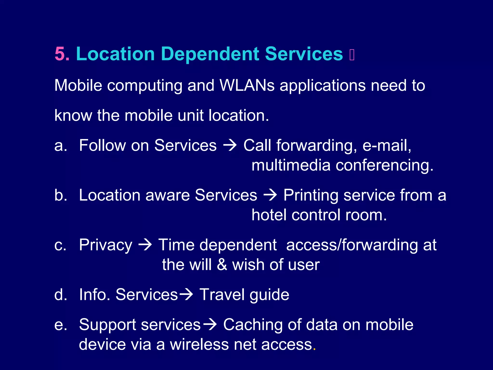 5. Location Dependent Services 
Mobile computing and WLANs applications need to
know the mobile unit location.
a. Follow on Services  Call forwarding, e-mail,
                         multimedia conferencing.
b. Location aware Services  Printing service from a
                         hotel control room.
c. Privacy  Time dependent access/forwarding at
             the will & wish of user
d. Info. Services Travel guide
e. Support services Caching of data on mobile
   device via a wireless net access.
 