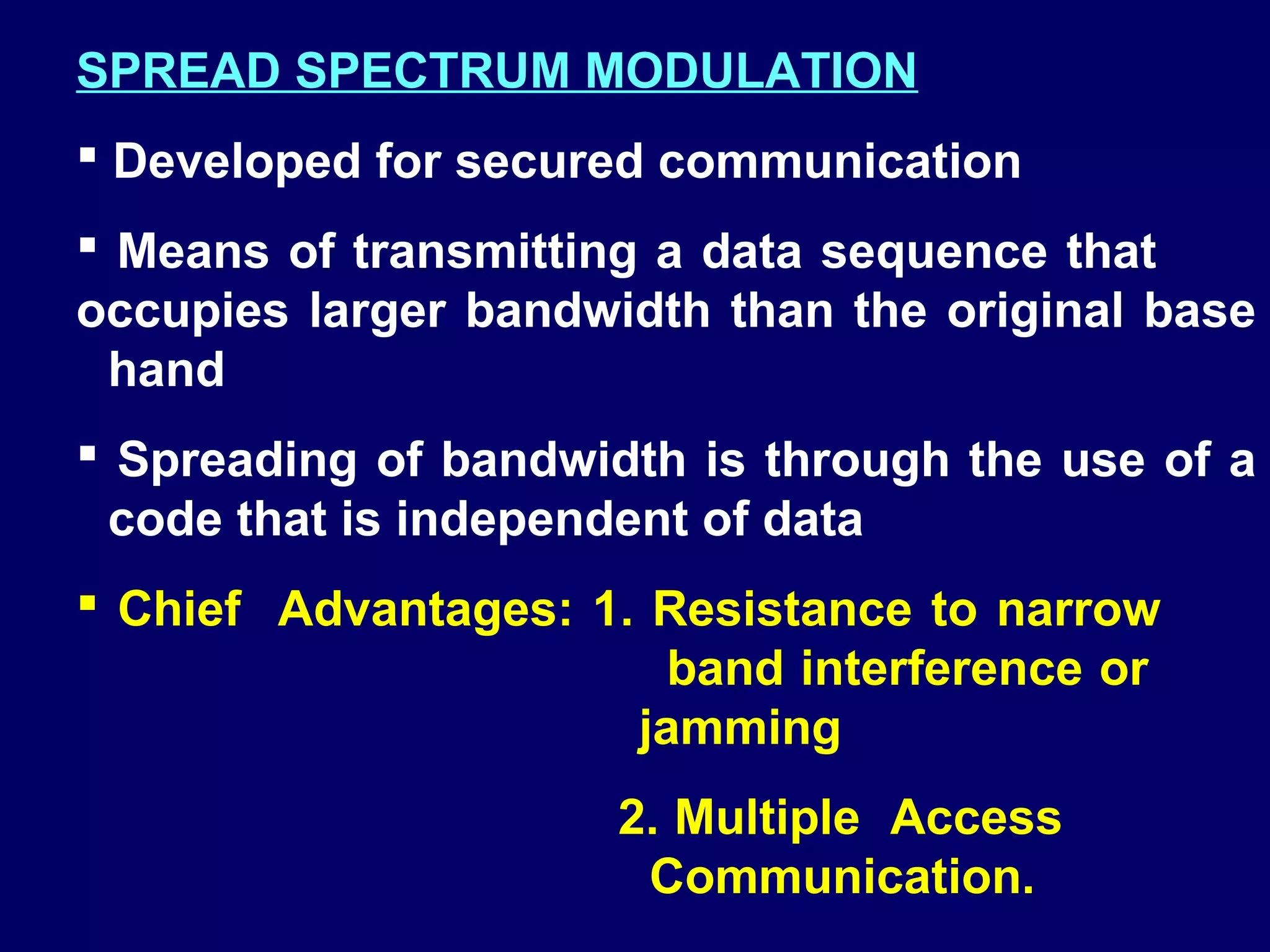 SPREAD SPECTRUM MODULATION
 Developed for secured communication
 Means of transmitting a data sequence that
occupies larger bandwidth than the original base
 hand
 Spreading of bandwidth is through the use of a
 code that is independent of data
 Chief Advantages: 1. Resistance to narrow
                        band interference or
                      jamming
                      2. Multiple Access
                       Communication.
 