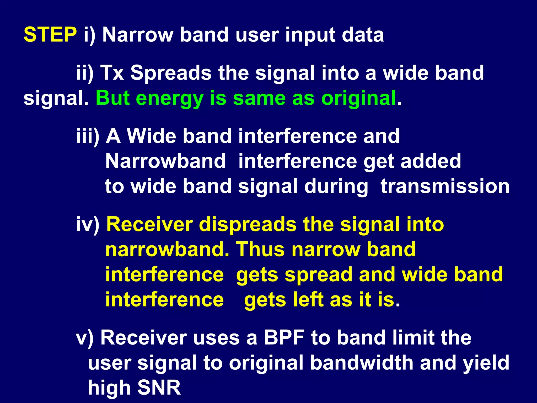 STEP i) Narrow band user input data
     ii) Tx Spreads the signal into a wide band
signal. But energy is same as original.
     iii) A Wide band interference and
          Narrowband interference get added
          to wide band signal during transmission
     iv) Receiver dispreads the signal into
         narrowband. Thus narrow band
         interference gets spread and wide band
         interference gets left as it is.
     v) Receiver uses a BPF to band limit the
      user signal to original bandwidth and yield
      high SNR
 