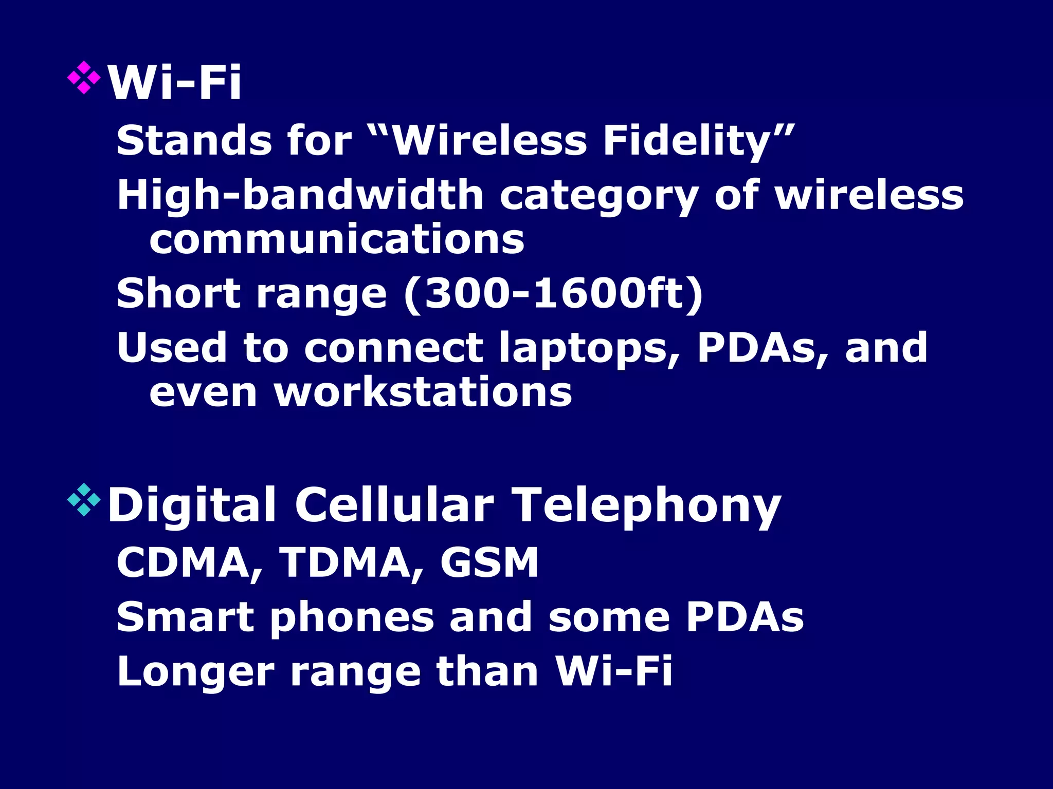 Wi-Fi
 Stands for “Wireless Fidelity”
 High-bandwidth category of wireless
  communications
 Short range (300-1600ft)
 Used to connect laptops, PDAs, and
  even workstations

Digital Cellular Telephony
 CDMA, TDMA, GSM
 Smart phones and some PDAs
 Longer range than Wi-Fi
 