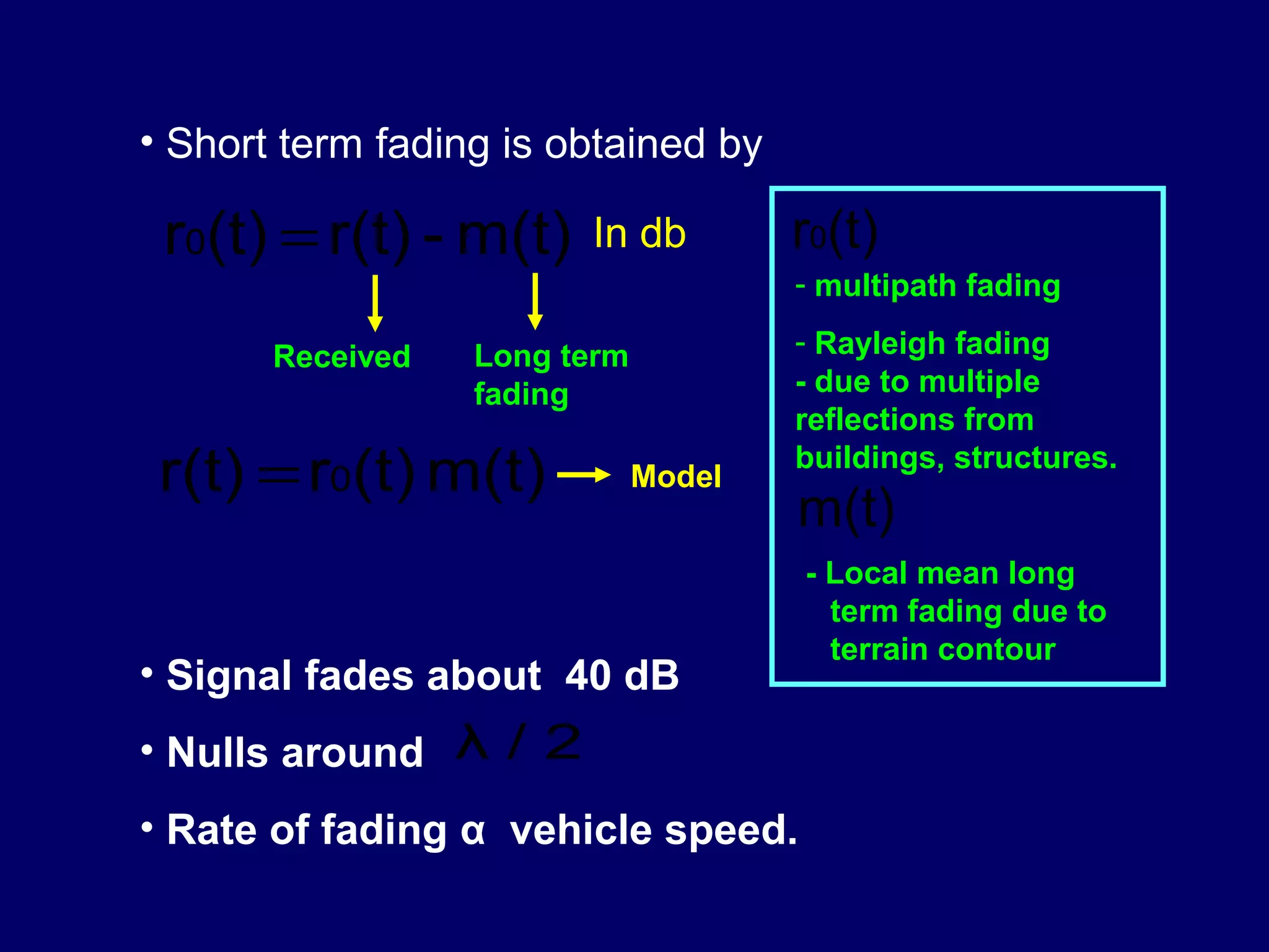 • Short term fading is obtained by

 r0(t) = r(t) - m(t)    In db         r0(t)
                                      - multipath fading

       Received   Long term           - Rayleigh fading
                  fading              - due to multiple
                                      reflections from
 r(t) = r0(t) m(t)            Model
                                      buildings, structures.
                                      m(t)
                                      - Local mean long
                                        term fading due to
                                        terrain contour
• Signal fades about 40 dB
• Nulls around λ / 2
• Rate of fading α vehicle speed.
 